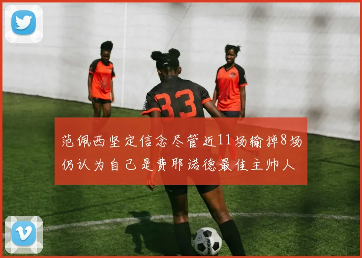 范佩西坚定信念尽管近11场输掉8场仍认为自己是费耶诺德最佳主帅人选