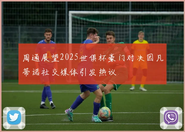 周通展望2025世俱杯豪门对决因凡蒂诺社交媒体引发热议