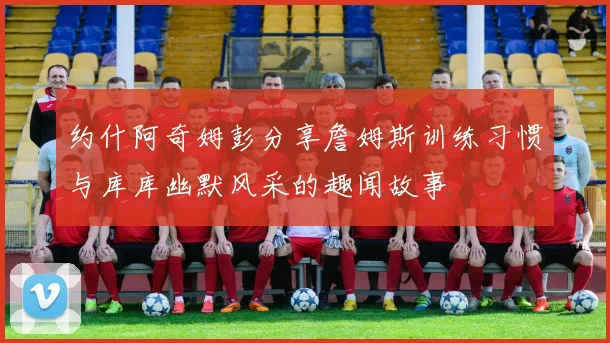 约什阿奇姆彭分享詹姆斯训练习惯与库库幽默风采的趣闻故事