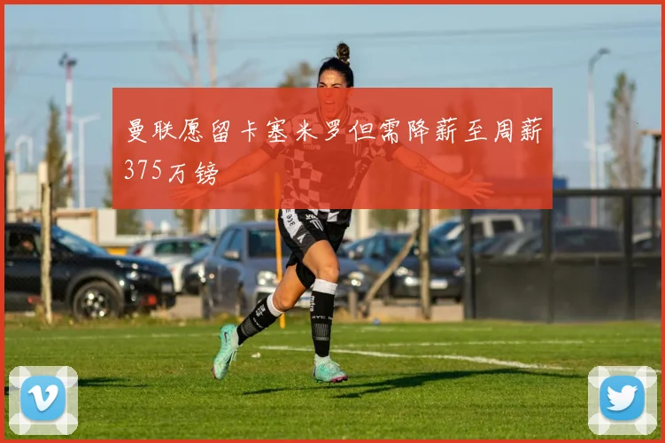 曼联愿留卡塞米罗但需降薪至周薪375万镑