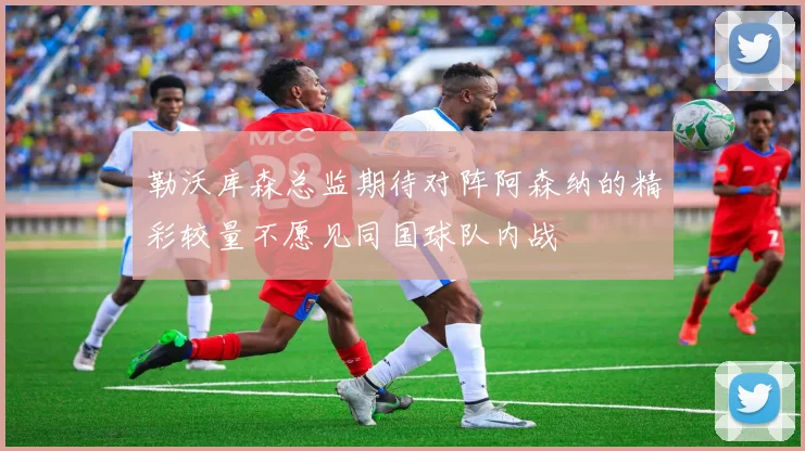 勒沃库森总监期待对阵阿森纳的精彩较量不愿见同国球队内战