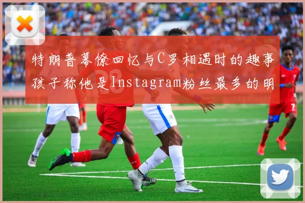 特朗普幕僚回忆与C罗相遇时的趣事孩子称他是Instagram粉丝最多的明星