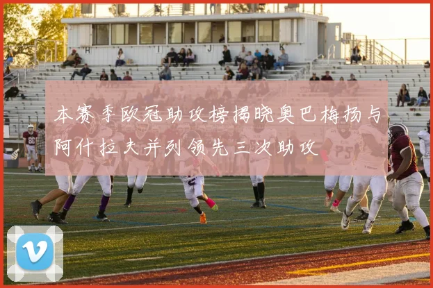 本赛季欧冠助攻榜揭晓奥巴梅扬与阿什拉夫并列领先三次助攻