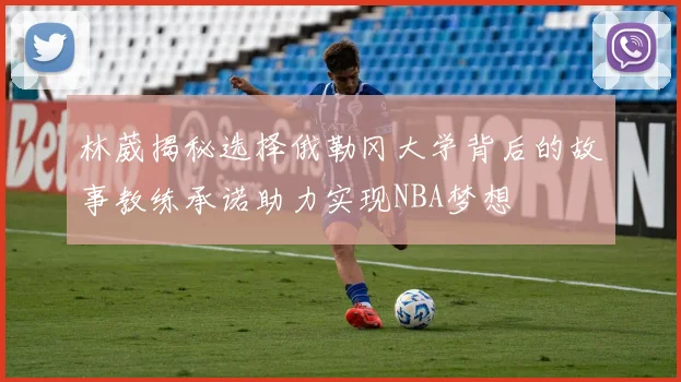 林葳揭秘选择俄勒冈大学背后的故事教练承诺助力实现NBA梦想