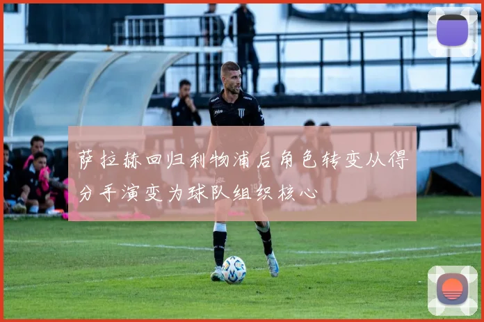 萨拉赫回归利物浦后角色转变从得分手演变为球队组织核心
