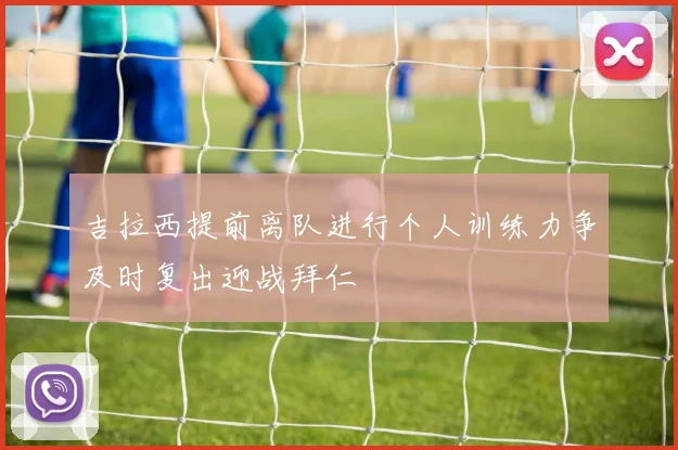 吉拉西提前离队进行个人训练力争及时复出迎战拜仁