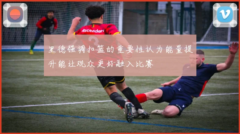 里德强调扣篮的重要性认为能量提升能让观众更好融入比赛