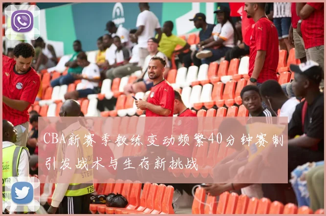 CBA新赛季教练变动频繁40分钟赛制引发战术与生存新挑战